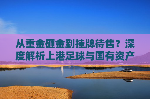 从重金砸金到挂牌待售？深度解析上港足球与国有资产拍卖背后的博弈