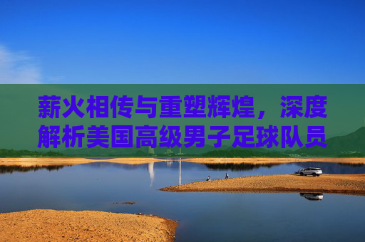 薪火相传与重塑辉煌，深度解析美国高级男子足球队员的现状与未来