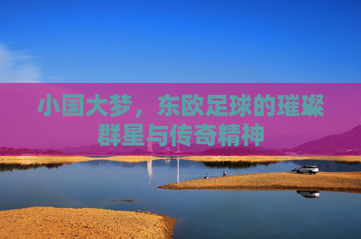 小国大梦,东欧足球的璀璨群星与传奇精神