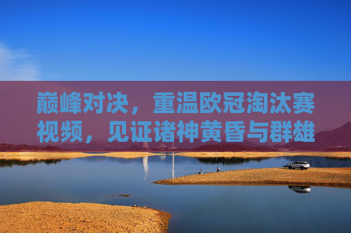巅峰对决，重温欧冠淘汰赛视频，见证诸神黄昏与群雄逐鹿