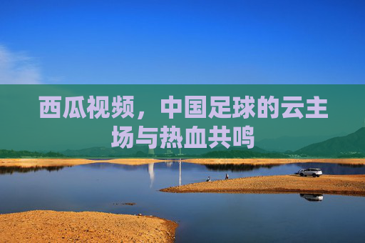 西瓜视频,中国足球的云主场与热血共鸣