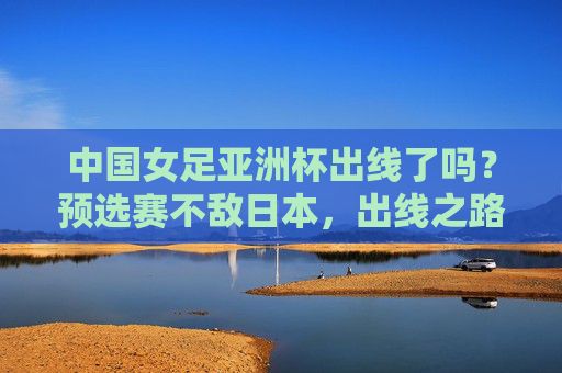中国女足亚洲杯出线了吗？预选赛不敌日本，出线之路充满挑战