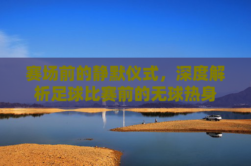 赛场前的静默仪式，深度解析足球比赛前的无球热身
