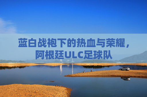 蓝白战袍下的热血与荣耀，阿根廷ULC足球队