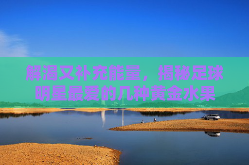 解渴又补充能量，揭秘足球明星最爱的几种黄金水果