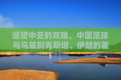 遥望中亚的双雄，中国足球与乌兹别克斯坦、伊朗的差距与反思