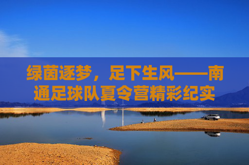 绿茵逐梦,足下生风——南通足球队夏令营精彩纪实