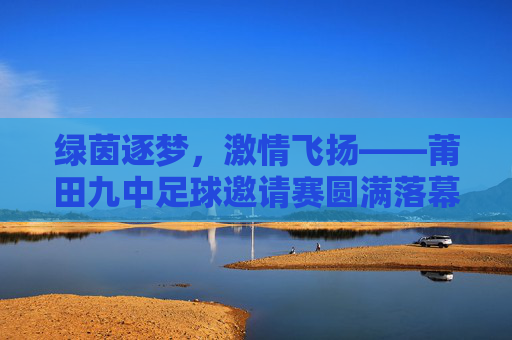 绿茵逐梦，激情飞扬——莆田九中足球邀请赛圆满落幕