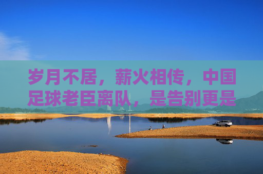 岁月不居,薪火相传,中国足球老臣离队,是告别更是新生