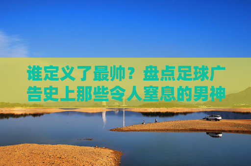 谁定义了最帅？盘点足球广告史上那些令人窒息的男神时刻