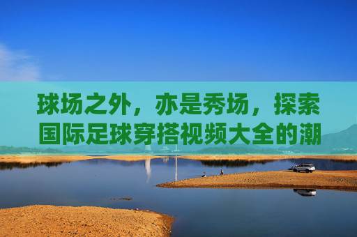 球场之外,亦是秀场,探索国际足球穿搭视频大全的潮流魅力