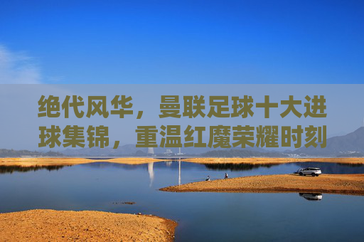 绝代风华,曼联足球十大进球集锦,重温红魔荣耀时刻