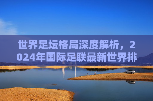 世界足坛格局深度解析，2024年国际足联最新世界排名前十强盘点