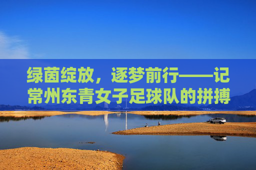 绿茵绽放，逐梦前行——记常州东青女子足球队的拼搏故事