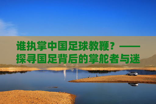 谁执掌中国足球教鞭?——探寻国足背后的掌舵者与迷途