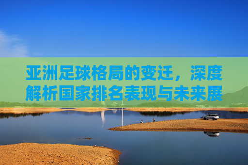 亚洲足球格局的变迁，深度解析国家排名表现与未来展望