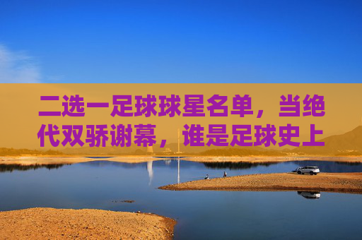 二选一足球球星名单,当绝代双骄谢幕,谁是足球史上的终极答案?