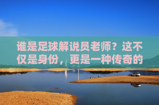 谁是足球解说员老师?这不仅是身份,更是一种传奇的传承