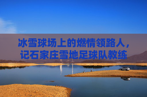 冰雪球场上的燃情领路人，记石家庄雪地足球队教练