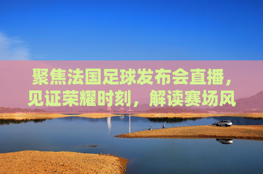 聚焦法国足球发布会直播,见证荣耀时刻,解读赛场风云