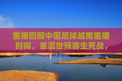 重播回顾中国足球越南重播时间,重温世预赛生死战,国足1-1憾平