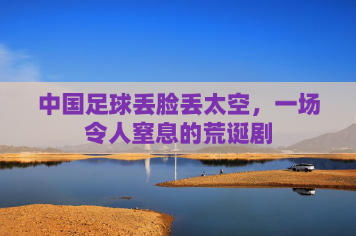 中国足球丢脸丢太空,一场令人窒息的荒诞剧