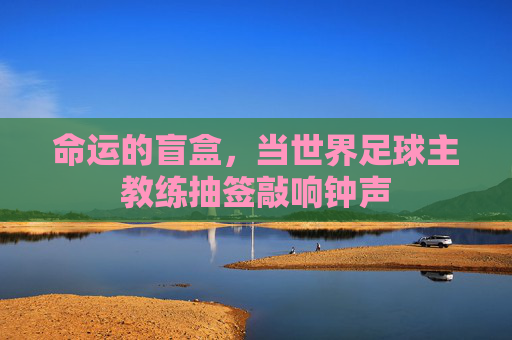 命运的盲盒,当世界足球主教练抽签敲响钟声