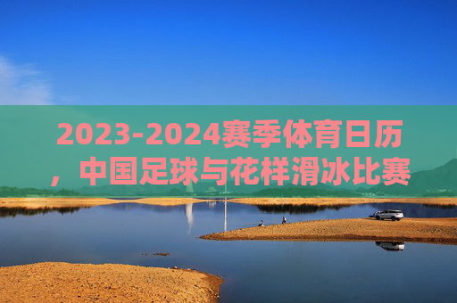 2023-2024赛季体育日历，中国足球与花样滑冰比赛时间一览