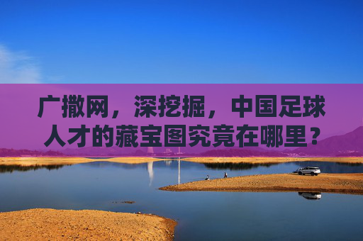 广撒网,深挖掘,中国足球人才的藏宝图究竟在哪里?