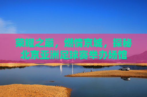 荣耀之巅，燃情京城，探秘北京亚洲足球赛举办场馆