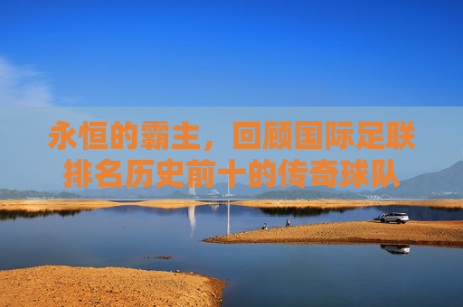 永恒的霸主,回顾国际足联排名历史前十的传奇球队