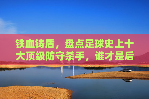 铁血铸盾，盘点足球史上十大顶级防守杀手，谁才是后防线的终极BOSS？