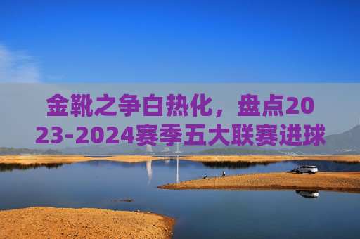 金靴之争白热化，盘点2023-2024赛季五大联赛进球数排行