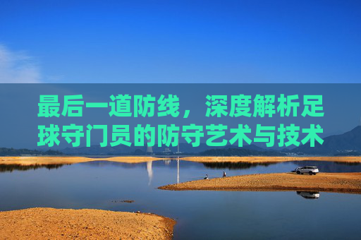 最后一道防线，深度解析足球守门员的防守艺术与技术细节
