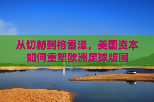 从切赫到格雷泽，美国资本如何重塑欧洲足球版图