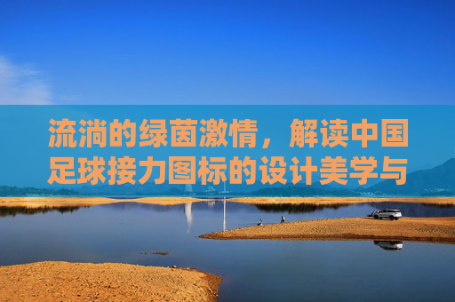 流淌的绿茵激情，解读中国足球接力图标的设计美学与精神内核