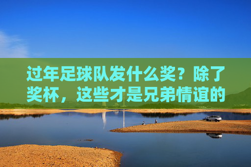 过年足球队发什么奖?除了奖杯,这些才是兄弟情谊的硬通货!