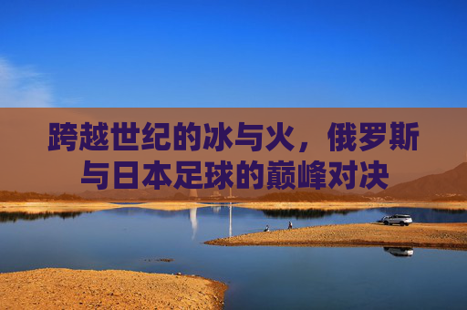 跨越世纪的冰与火，俄罗斯与日本足球的巅峰对决