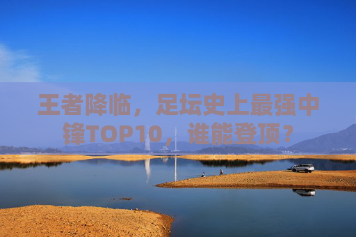 王者降临,足坛史上最强中锋TOP10,谁能登顶?
