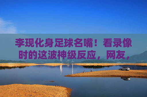李现化身足球名嘴!看录像时的这波神级反应,网友,这届男友我锁死