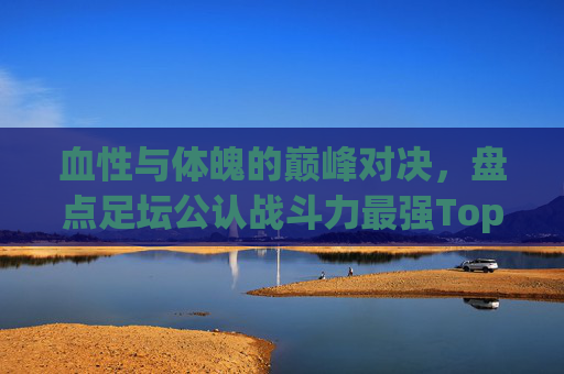 血性与体魄的巅峰对决,盘点足坛公认战斗力最强Top 5