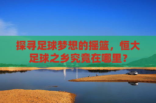 探寻足球梦想的摇篮,恒大足球之乡究竟在哪里?