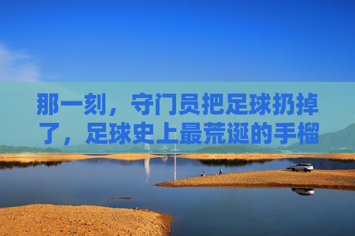 那一刻,守门员把足球扔掉了,足球史上最荒诞的手榴弹