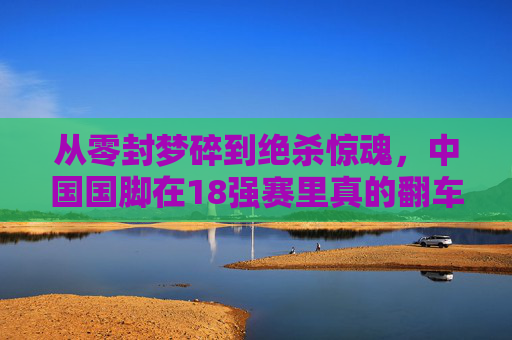 从零封梦碎到绝杀惊魂,中国国脚在18强赛里真的翻车了吗?