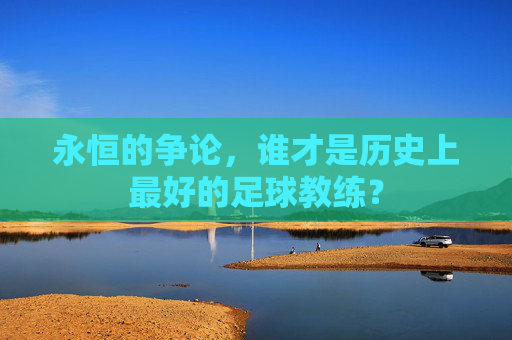 永恒的争论,谁才是历史上最好的足球教练?