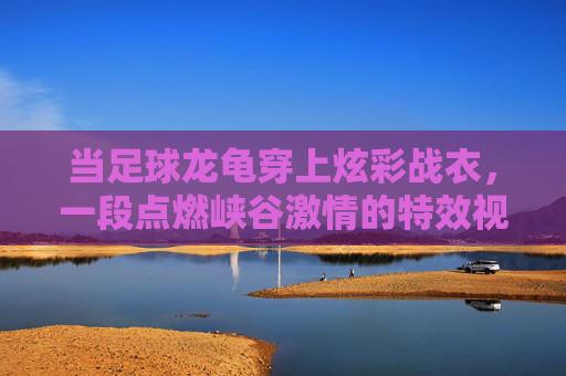 当足球龙龟穿上炫彩战衣,一段点燃峡谷激情的特效视频解析
