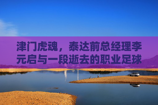 津门虎魂,泰达前总经理李元启与一段逝去的职业足球岁月