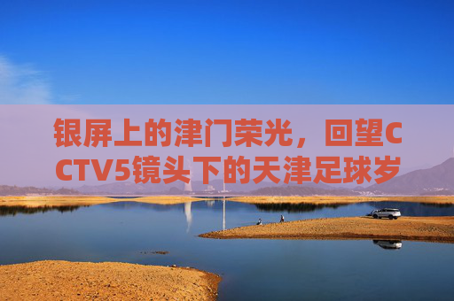 银屏上的津门荣光，回望CCTV5镜头下的天津足球岁月