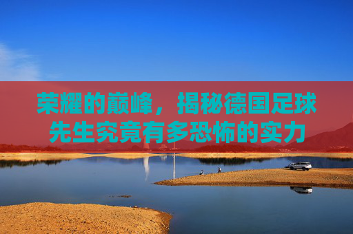 荣耀的巅峰,揭秘德国足球先生究竟有多恐怖的实力