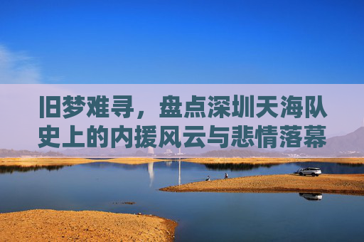 旧梦难寻，盘点深圳天海队史上的内援风云与悲情落幕
